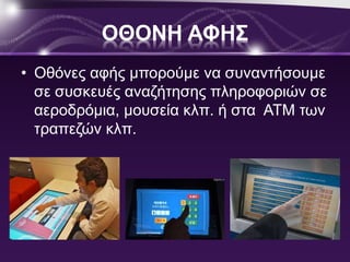 ΟΘΟΝΗ ΑΦΗΣ 
• Οθόνες αφής μπορούμε να συναντήσουμε 
σε συσκευές αναζήτησης πληροφοριών σε 
αεροδρόμια, μουσεία κλπ. ή στα ΑΤΜ των 
τραπεζών κλπ. 
 