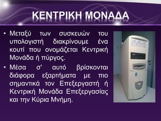 ΚΕΝΤΡΙΚΗ ΜΟΝΑΔΑ 
• Μεταξύ των συσκευών του 
υπολογιστή διακρίνουμε ένα 
κουτί που ονομάζεται Κεντρική 
Μονάδα ή πύργος. 
• Μέσα σ' αυτό βρίσκονται 
διάφορα εξαρτήματα με πιο 
σημαντικά τον Επεξεργαστή ή 
Κεντρική Μονάδα Επεξεργασίας 
και την Κύρια Μνήμη. 
 