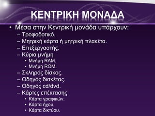 ΚΕΝΤΡΙΚΗ ΜΟΝΑΔΑ 
• Μέσα στην Κεντρική μονάδα υπάρχουν: 
– Τροφοδοτικό. 
– Μητρική κάρτα ή μητρική πλακέτα. 
– Επεξεργαστής. 
– Κύρια μνήμη 
• Μνήμη RAM. 
• Μνήμη ROM. 
– Σκληρός δίσκος. 
– Οδηγός δισκέτας. 
– Οδηγός cd/dvd. 
– Κάρτες επέκτασης 
• Κάρτα γραφικών. 
• Κάρτα ήχου. 
• Κάρτα δικτύου. 
 