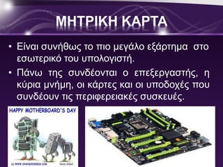 ΜΗΤΡΙΚΗ ΚΑΡΤΑ 
• Είναι συνήθως το πιο μεγάλο εξάρτημα στο 
εσωτερικό του υπολογιστή. 
• Πάνω της συνδέονται ο επεξεργαστής, η 
κύρια μνήμη, οι κάρτες και οι υποδοχές που 
συνδέουν τις περιφερειακές συσκευές. 
 