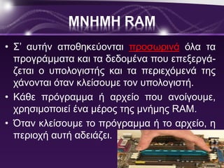 ΜΝΗΜΗ RAM 
• Σ’ αυτήν αποθηκεύονται προσωρινά όλα τα 
προγράμματα και τα δεδομένα που επεξεργά- 
ζεται ο υπολογιστής και τα περιεχόμενά της 
χάνονται όταν κλείσουμε τον υπολογιστή. 
• Κάθε πρόγραμμα ή αρχείο που ανοίγουμε, 
χρησιμοποιεί ένα μέρος της μνήμης RAM. 
• Όταν κλείσουμε το πρόγραμμα ή το αρχείο, η 
περιοχή αυτή αδειάζει. 
 