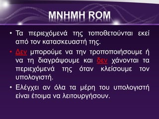 ΜΝΗΜΗ ROM 
• Τα περιεχόμενά της τοποθετούνται εκεί 
από τον κατασκευαστή της. 
• Δεν μπορούμε να την τροποποιήσουμε ή 
να τη διαγράψουμε και δεν χάνονται τα 
περιεχόμενά της όταν κλείσουμε τον 
υπολογιστή. 
• Ελέγχει αν όλα τα μέρη του υπολογιστή 
είναι έτοιμα να λειτουργήσουν. 
 