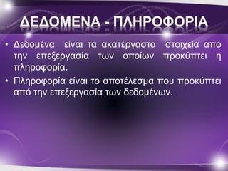 ΔΕΔΟΜΕΝΑ - ΠΛΗΡΟΦΟΡΙΑ 
• Δεδομένα είναι τα ακατέργαστα στοιχεία από 
την επεξεργασία των οποίων προκύπτει η 
πληροφορία. 
• Πληροφορία είναι το αποτέλεσμα που προκύπτει 
από την επεξεργασία των δεδομένων. 
 