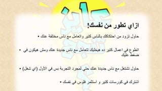 ازاي تطور من نفسك! 
حاول تزود من احتكاكك بالناس كتير واتعامل مع ناس مختلفة عنك • 
اتطوع في اعمال كتير ده هيخليك تتعامل مع ناس جديدة عنك ومش هيكون في • 
ضغط عليك 
حاول تشتغل مع ناس جديدة عنك حتي لمجرد التجربة بس في الأول )اي شغل( • 
اشترك في كورسات كتير و استثمر فلوس في نفسك • 
 