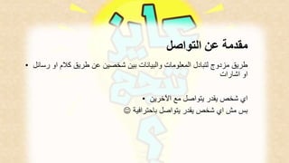مقدمة عن التواصل 
طريق مزدوج لتبادل المعلومات والبيانات بين شخصين عن طريق كلام او رسائل • 
او اشارات 
اي شخص يقدر يتواصل مع الآخرين • 
 بس مش اي شخص يقدر يتواصل باحترافية 
 