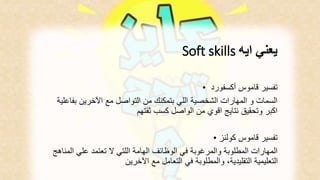 Soft skills يعني ايه 
تفسير قاموس أكسفورد • 
السمات و المهارات الشخصية اللي بتمكنك من التواصل مع الآخرين بفاعلية 
اكبر وتحقيق نتايج اقوي من الواصل كسب ثقتهم 
تفسير قاموس كولنز • 
المهارات المطلوبة والمرغوبة في الوظائف الهامة اللتي لا تعتمد علي المناهج 
التعليمية التقليدية، والمطلوبة في التعامل مع الآخرين 
 