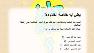 يعني ايه خلاصة الكلام ده؟ 
المهارات العلمية وحدها مش هتؤهلك لسوق العمل للمنافسة علي وظيفة • 
احلامك 
عمالة الفترة الحالية فيها عيوب كبيره زي: • 
مهارات التواصل ( 1 
العمل الجماعي ( 2 
حل الأزمات الفعال ( 3 
ادارة العمل والوقت ( 4 
 