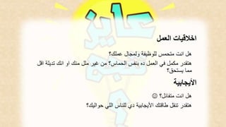 اخلاقيات العمل 
هل انت متحمس للوظيفة ولمجال عملك؟ 
هتقدر مكمل في العمل ده بنفس الحماس؟ من غير ملل منك او انك تديلة اقل 
مما يستحق؟ 
الأيجابية 
 ؟ هل انت متفائل 
هتقدر تنقل طاقتك الأيجابية دي للناس اللي حواليك؟ 
 