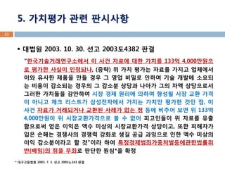 10 
5. 가치평가 관련 판시사항 
 대법원 2003. 10. 30. 선고 2003도4382 판결 
“한국기술거래연구소에서 이 사건 자료에 대한 가치를 133억 4,000만원으로 평가한 사실이 인정되나, (중략) 위 가치 평가는 자료를 가지고 업체에서 이와 유사한 제품을 만들 경우 그 영업 비밀로 인하여 기술 개발에 소요되는 비용이 감소되는 경우의 그 감소분 상당과 나아가 그의 차액 상당으로서 그러한 가치들을 감안하여 시장 경제 원리에 의하여 형성될 시장 교환 가격이 아니고 체크 리스트가 삼성전자에서 가지는 가치만 평가한 것인 점, 이 사건 자료가 거래되거나 교환된 사례가 없는 점 등에 비추어 보면 위 133억 4,000만원이 위 시장교환가격으로 볼 수 없어 피고인들이 위 자료를 유출함으로써 얻은 이익은 액수 미상의 시장교환가격 상당이고, 또한 피해자가 입은 손해는 경쟁사의 경쟁력 강화로 생길 공급 과잉으로 인한 액수 미상의 이익 감소분이라고 할 것”이라 하여 특정경제범죄가중처벌등에관한법률위반(배임)의 점을 무죄로 판단한 원심*을 확정 
* 대구고등법원 2003. 7. 3. 선고 2003노163 판결  