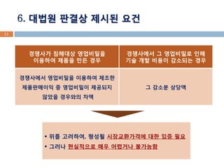 11 
6. 대법원 판결상 제시된 요건 
경쟁사가 침해대상 영업비밀을 
이용하여 제품을 만든 경우 
경쟁사에서 그 영업비밀로 인해 
기술 개발 비용이 감소되는 경우 
경쟁사에서 영업비밀을 이용하여 제조한 제품판매이익 중 영업비밀이 제공되지 
않았을 경우와의 차액 
그 감소분 상당액 
 위를 고려하여, 형성될 시장교환가격에 대한 입증 필요 
 그러나 현실적으로 매우 어렵거나 불가능함  