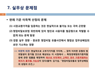 판례 기준 이득액 산정의 문제 
(1) 시장교환가격을 입증하는 것은 현실적으로 불가능 또는 극히 곤란함 
(2) 영업비밀보호법 위반죄에 있어 법인과 사용자를 벌금형으로 처벌할 수 없게 되는 문제 발생 
(3) 검찰 실무 경향 - 중요한 영업비밀 유출사건에서 형법상 업무상배임죄로만 기소하는 경향 
12 
7. 실무상 문제점 
=> 비판적 의견: 현실적으로 고부가가치를 가지며, … 장차 이러한 유형의 범죄발생이 증가될 것으로 예상되는 이 시점에서 … 특정경제범죄가중처벌 등에 관한 법률을 제정하여 재산상 이익액이 고액인 경우 가중처벌하는 취지가 몰각될 가능성이 있다(출처: 김기섭, 「영업비밀유출과 업무상배임죄 성립의 조건」)  