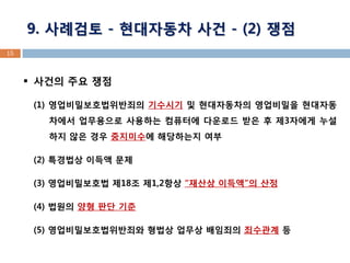 15 
사건의 주요 쟁점 
(1) 영업비밀보호법위반죄의 기수시기 및 현대자동차의 영업비밀을 현대자동차에서 업무용으로 사용하는 컴퓨터에 다운로드 받은 후 제3자에게 누설하지 않은 경우 중지미수에 해당하는지 여부 
(2) 특경법상 이득액 문제 
(3) 영업비밀보호법 제18조 제1,2항상 “재산상 이득액”의 산정 
(4) 법원의 양형 판단 기준 
(5) 영업비밀보호법위반죄와 형법상 업무상 배임죄의 죄수관계 등 
9. 사례검토 - 현대자동차 사건 - (2) 쟁점  