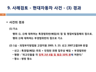 16 
9. 사례검토 - 현대자동차 사건 - (3) 경과 
사건의 경과 
(1)기소 행위 ①, ②에 대하여는 특경법위반(배임)의 점 및 영업비밀침해의 점으로, 행위 ③에 대하여는 부경법위반의 점으로 기소 
(2) 1심 - 의정부지방법원 고양지원 2005. 5. 23. 선고 2007고합188 판결 
• 선고 : 특경법(배임) 무죄 + 인정된 죄명 업무상 배임 + 부경법위반 
• 형량 : “피고인들을 각 징역 3년 6월 및 벌금 50억 원에 처한다.” 
• 항소 : 쌍방 항소  