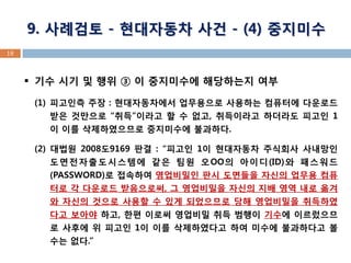 18 
기수 시기 및 행위 ③ 이 중지미수에 해당하는지 여부 
(1)피고인측 주장 : 현대자동차에서 업무용으로 사용하는 컴퓨터에 다운로드 받은 것만으로 “취득”이라고 할 수 없고, 취득이라고 하더라도 피고인 1이 이를 삭제하였으므로 중지미수에 불과하다. 
(2) 대법원 2008도9169 판결 : “피고인 1이 현대자동차 주식회사 사내망인 도면전자출도시스템에 같은 팀원 오OO의 아이디(ID)와 패스워드(PASSWORD)로 접속하여 영업비밀인 판시 도면들을 자신의 업무용 컴퓨터로 각 다운로드 받음으로써, 그 영업비밀을 자신의 지배 영역 내로 옮겨 와 자신의 것으로 사용할 수 있게 되었으므로 당해 영업비밀을 취득하였다고 보아야 하고, 한편 이로써 영업비밀 취득 범행이 기수에 이르렀으므로 사후에 위 피고인 1이 이를 삭제하였다고 하여 미수에 불과하다고 볼 수는 없다.” 
9. 사례검토 - 현대자동차 사건 - (4) 중지미수  