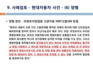 20 
양형 판단 - 의정부지방법원 고양지원 2007고합188 판결 
“범죄의 내용이 오랜 기간 고용관계를 맺어온 피해자 회사에 대한 신의성실과 배려의무를 현저히 벗어나 비난가능성이 매우 크다. 또한, 무엇보다도 우리와 경쟁관계에 있는 외국의 자동차회사에 영업비밀이 유출됨으로써 그로 인하여 피해자 회사뿐만 아니라 국가경제에 심각한 타격을 가져올 수도 있다. 그리고 영업비밀을 취득함으로써 중국회사가 얻는 재산상 이익이 막대함에도 불구하고 현재 시점에서 그 액수를 객관적으로 산정할 수 없는 관계로 위 각 업무상 배임죄가 범죄수익은닉의 규제 및 처벌 등에 관한 법률상의 적용대상인 ‘특정범죄’에 해당되지 않아 그 범죄수익을 추징할 수 없는 점을 고려하여 벌금형을 병과하기로 한다.” 
9. 사례검토 - 현대자동차 사건 - (6) 양형  