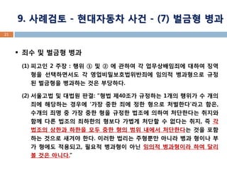 21 
죄수 및 벌금형 병과 
(1)피고인 2 주장 : 행위 ① 및 ② 에 관하여 각 업무상배임죄에 대하여 징역형을 선택하면서도 각 영업비밀보호법위반죄에 임의적 병과형으로 규정된 벌금형을 병과하는 것은 부당하다. 
(2)서울고법 및 대법원 판결: “형법 제40조가 규정하는 1개의 행위가 수 개의 죄에 해당하는 경우에 ‘가장 중한 죄에 정한 형으로 처벌한다’라고 함은, 수개의 죄명 중 가장 중한 형을 규정한 법조에 의하여 처단한다는 취지와 함께 다른 법조의 최하한의 형보다 가볍게 처단할 수 없다는 취지, 즉 각 법조의 상한과 하한을 모두 중한 형의 범위 내에서 처단한다는 것을 포함하는 것으로 새겨야 한다. 이러한 법리는 주형뿐만 아니라 병과 형이나 부가 형에도 적용되고, 필요적 병과형이 아닌 임의적 병과형이라 하여 달리 볼 것은 아니다.” 
9. 사례검토 - 현대자동차 사건 - (7) 벌금형 병과  