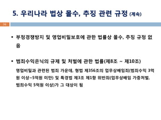 5. 우리나라 법상 몰수, 추징 관련 규정 (계속) 
34 
부정경쟁방지 및 영업비밀보호에 관한 법률상 몰수, 추징 규정 없음 
범죄수익은닉의 규제 및 처벌에 관한 법률(제8조 ~ 제10조) 영업비밀과 관련된 범죄 가운데, 형법 제356조의 업무상배임죄(범죄수익 3억원 이상~5억원 미만) 및 특경법 제3조 제1항 위반죄(업무상배임 가중처벌, 범죄수익 5억원 이상)가 그 대상이 됨  