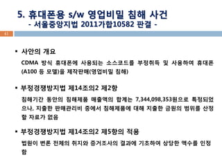 41 
5. 휴대폰용 s/w 영업비밀 침해 사건 
- 서울중앙지법 2011가합10582 판결 - 
사안의 개요 CDMA 방식 휴대폰에 사용되는 소스코드를 부정취득 및 사용하여 휴대폰(A100 등 모델)을 제작판매(영업비밀 침해) 
부정경쟁방지법 제14조의2 제2항 침해기간 동안의 침해제품 매출액의 합계는 7,344,098,353원으로 특정되었으나, 지출한 판매관리비 중에서 침해제품에 대해 지출한 금원의 범위를 산정할 자료가 없음 
부정경쟁방지법 제14조의2 제5항의 적용 법원이 변론 전체의 취지와 증거조사의 결과에 기초하여 상당한 액수를 인정함  