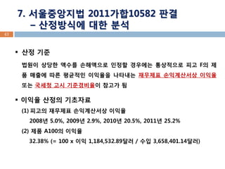 43 7. 서울중앙지법 2011가합10582 판결 – 산정방식에 대한 분석 
산정 기준 법원이 상당한 액수를 손해액으로 인정할 경우에는 통상적으로 피고 F의 제품 매출에 따른 평균적인 이익율을 나타내는 재무제표 손익계산서상 이익율 또는 국세청 고시 기준경비율이 참고가 됨 
이익율 산정의 기초자료 
(1)피고의 재무제표 손익계산서상 이익율 2008년 5.0%, 2009년 2.9%, 2010년 20.5%, 2011년 25.2% (2) 제품 A100의 이익율 32.38% (= 100 x 이익 1,184,532.89달러 / 수입 3,658,401.14달러)  