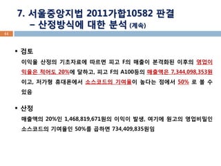 44 
7. 서울중앙지법 2011가합10582 판결 
– 산정방식에 대한 분석 (계속) 
검토 이익율 산정의 기초자료에 따르면 피고 F의 매출이 본격화된 이후의 영업이익율은 적어도 20%에 달하고, 피고 F의 A100등의 매출액은 7,344,098,353원이고, 저가형 휴대폰에서 소스코드의 기여율이 높다는 점에서 50% 로 볼 수 있음 
산정 매출액의 20%인 1,468,819,671원의 이익이 발생, 여기에 원고의 영업비밀인 소스코드의 기여율인 50%를 곱하면 734,409,835원임  