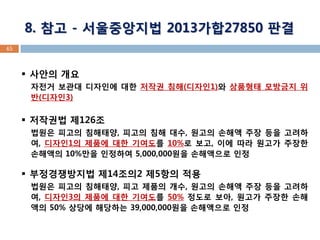 45 8. 참고 - 서울중앙지법 2013가합27850 판결 
사안의 개요 자전거 보관대 디자인에 대한 저작권 침해(디자인1)와 상품형태 모방금지 위반(디자인3) 
저작권법 제126조 법원은 피고의 침해태양, 피고의 침해 대수, 원고의 손해액 주장 등을 고려하여, 디자인1의 제품에 대한 기여도를 10%로 보고, 이에 따라 원고가 주장한 손해액의 10%만을 인정하여 5,000,000원을 손해액으로 인정 
부정경쟁방지법 제14조의2 제5항의 적용 법원은 피고의 침해태양, 피고 제품의 개수, 원고의 손해액 주장 등을 고려하여, 디자인3의 제품에 대한 기여도를 50% 정도로 보아, 원고가 주장한 손해액의 50% 상당에 해당하는 39,000,000원을 손해액으로 인정  