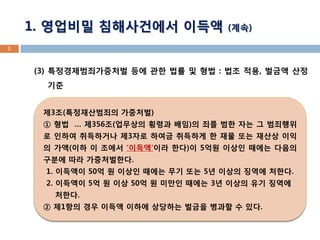 (3) 특정경제범죄가중처벌 등에 관한 법률 및 형법 : 법조 적용, 벌금액 산정 기준 
5 
제3조(특정재산범죄의 가중처벌) 
① 형법 … 제356조(업무상의 횡령과 배임)의 죄를 범한 자는 그 범죄행위로 인하여 취득하거나 제3자로 하여금 취득하게 한 재물 또는 재산상 이익의 가액(이하 이 조에서 ‘이득액’이라 한다)이 5억원 이상인 때에는 다음의 구분에 따라 가중처벌한다. 
1. 이득액이 50억 원 이상인 때에는 무기 또는 5년 이상의 징역에 처한다. 
2. 이득액이 5억 원 이상 50억 원 미만인 때에는 3년 이상의 유기 징역에 처한다. 
② 제1항의 경우 이득액 이하에 상당하는 벌금을 병과할 수 있다. 
1. 영업비밀 침해사건에서 이득액 (계속)  