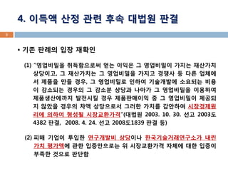 4. 이득액 산정 관련 후속 대법원 판결 
 기존 판례의 입장 재확인 
(1) “영업비밀을 취득함으로써 얻는 이익은 그 영업비밀이 가지는 재산가치 상당이고, 그 재산가치는 그 영업비밀을 가지고 경쟁사 등 다른 업체에서 제품을 만들 경우, 그 영업비밀로 인하여 기술개발에 소요되는 비용이 감소되는 경우의 그 감소분 상당과 나아가 그 영업비밀을 이용하여 제품생산에까지 발전시킬 경우 제품판매이익 중 그 영업비밀이 제공되지 않았을 경우의 차액 상당으로서 그러한 가치를 감안하여 시장경제원리에 의하여 형성될 시장교환가격”(대법원 2003. 10. 30. 선고 2003도4382 판결, 2008. 4. 24. 선고 2008도1839 판결 등) 
(2) 피해 기업이 투입한 연구개발비 상당이나 한국기술거래연구소가 내린 가치 평가액에 관한 입증만으로는 위 시장교환가격 자체에 대한 입증이 부족한 것으로 판단함 
9  