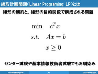線形計画問題（Linear Programing: LP）とは 
線形の制約と、線形の目的関数で構成される問題 
TokyoWebMining #40 41 2014年11月29日 
センター試験や基本情報技術者試験でもお馴染み 
 