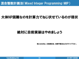 混合整数計画法（Mixed Integer Programming：MIP） 
2014年11月29日 
TokyoWebMining #40 
63 
大体NP困難なのを計算力でねじ伏せているのが現状 
絶対に自前実装はやめましょう 
気にな...