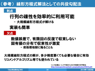 （参考） 線形方程式解法としての共役勾配法 
行列の疎性を効率的に利用可能 
- 大規模線形方程式が解ける 
実装も簡単 
2014年11月29日 
TokyoWebMining #40 
33 
大規模線形方程式の解が、多少精度悪くても必要な場合に有効 
リコメンドアルゴリズム等でも使われている 
利点 
欠点 
数値誤差で、有限回の反復で収束しない 
固有値の分布で収束性が激変 
- 前処理地獄に陥ることも 
リンク伝播法：リンク予測のための半教師付き学習法 (http://www.geocities.jp/kashi_pong/publication/FPAI73.pdf)  