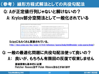 （参考） 線形方程式解法としての共役勾配法 
Scipyにもたくさん実装されている。 
（http://docs.scipy.org/doc/scipy-0.14.0/reference/sparse.linalg.html#module-scipy.sparse.linalg） 
2014年11月29日 
TokyoWebMining #40 
35 
Q: Aが正定値行列じゃないと解けないの？ 
A: Krylov部分空間法として一般化されている 
Q: 一般の最適化問題に共役勾配法使って良いの？ 
A： 良いが、もちろん有限回の反復で収束しません 
直線探索も基本的に必要 
Fletcher–Reeves法や Polak–Ribiere法などがあります  