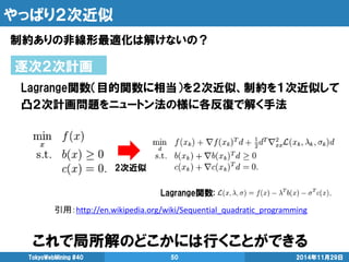 やっぱり２次近似 
制約ありの非線形最適化は解けないの？ 
2014年11月29日 
TokyoWebMining #40 
50 
逐次２次計画 
Lagrange関数（目的関数に相当）を２次近似、制約を１次近似して 
凸２次計画問題をニュートン法の様に各反復で解く手法 
引用：http://en.wikipedia.org/wiki/Sequential_quadratic_programming 
2次近似 
Lagrange関数: 
これで局所解のどこかには行くことができる  