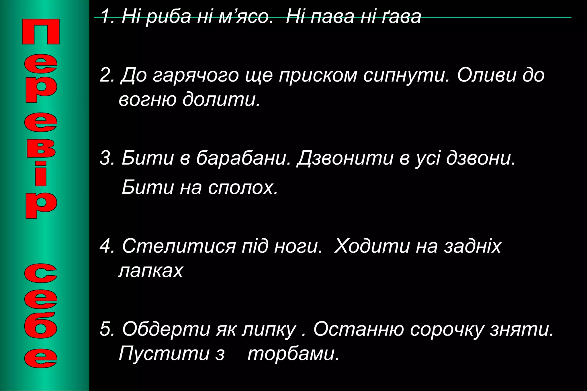 1. Ні риба ні м’ясо. Ні пава ні ґава 
2. До гарячого ще приском сипнути. Оливи до 
вогню долити. 
3. Бити в барабани. Дзвонити в усі дзвони. 
Бити на сполох. 
4. Стелитися під ноги. Ходити на задніх 
лапках 
5. Обдерти як липку . Останню сорочку зняти. 
Пустити з торбами. 
 