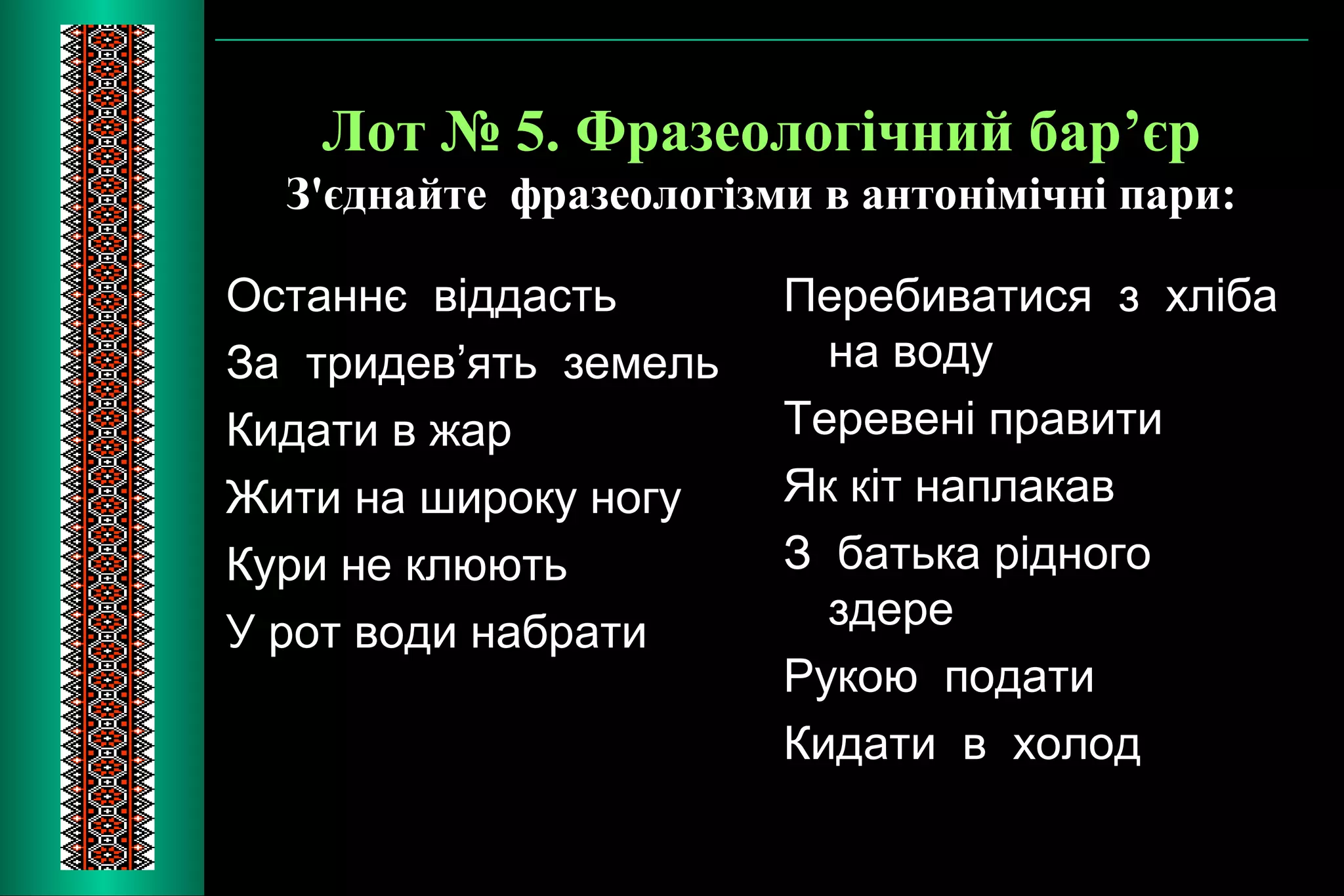 Лот № 5. Фразеологічний бар’єр 
З'єднайте фразеологізми в антонімічні пари: 
Останнє віддасть 
За тридев’ять земель 
Кидати в жар 
Жити на широку ногу 
Кури не клюють 
У рот води набрати 
Перебиватися з хліба 
на воду 
Теревені правити 
Як кіт наплакав 
З батька рідного 
здере 
Рукою подати 
Кидати в холод 
 