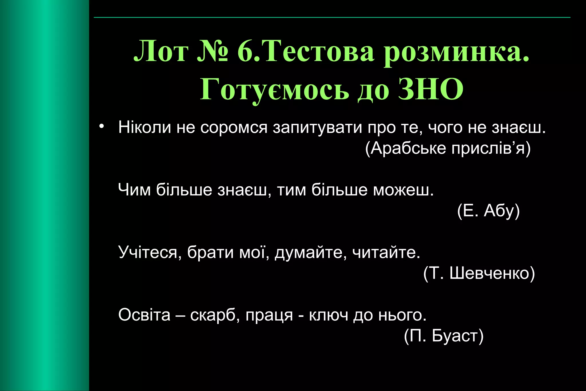 Лот № 6.Тестова розминка. 
Готуємось до ЗНО 
• Ніколи не соромся запитувати про те, чого не знаєш. 
(Арабське прислів’я) 
Чим більше знаєш, тим більше можеш. 
(Е. Абу) 
Учітеся, брати мої, думайте, читайте. 
(Т. Шевченко) 
Освіта – скарб, праця - ключ до нього. 
(П. Буаст) 
 