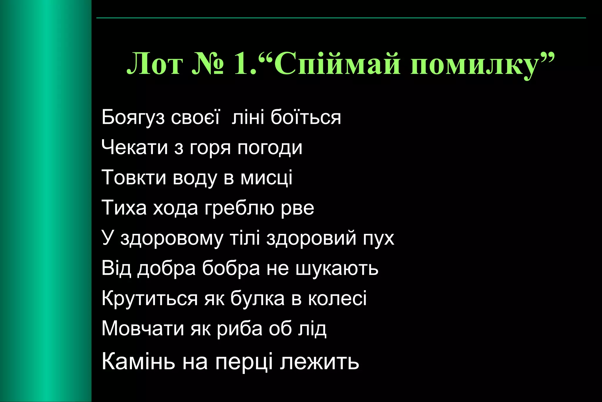 Лот № 1.“Спіймай помилку” 
Боягуз своєї ліні боїться 
Чекати з горя погоди 
Товкти воду в мисці 
Тиха хода греблю рве 
У здоровому тілі здоровий пух 
Від добра бобра не шукають 
Крутиться як булка в колесі 
Мовчати як риба об лід 
Камінь на перці лежить 
 