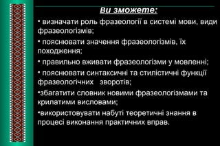 Ви зможете: 
• визначати роль фразеології в системі мови, види 
фразеологізмів; 
• пояснювати значення фразеологізмів, їх 
походження; 
• правильно вживати фразеологізми у мовленні; 
• пояснювати синтаксичні та стилістичні функції 
фразеологічних зворотів; 
•збагатити словник новими фразеологізмами та 
крилатими висловами; 
•використовувати набуті теоретичні знання в 
процесі виконання практичних вправ. 
 