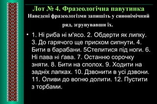 Лот № 4. Фразеологічна павутинка 
Наведені фразеологізми запишіть у синонімічний 
ряд, згрупувавши їх. 
• 1. Ні риба ні м'ясо. 2. Обдерти як липку. 
3. До гарячого ще приском сипнути. 4. 
Бити в барабани. 5Стелитися під ноги. 6. 
Ні пава ні ґава. 7. Останню сорочку 
зняти. 8. Бити на сполох. 9. Ходити на 
задніх лапках. 10. Дзвонити в усі дзвони. 
11. Оливи до вогню долити. 12. Пустити 
з торбами. 
 
