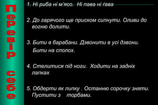 1. Ні риба ні м’ясо. Ні пава ні ґава 
2. До гарячого ще приском сипнути. Оливи до 
вогню долити. 
3. Бити в барабани. Дзвонити в усі дзвони. 
Бити на сполох. 
4. Стелитися під ноги. Ходити на задніх 
лапках 
5. Обдерти як липку . Останню сорочку зняти. 
Пустити з торбами. 
 