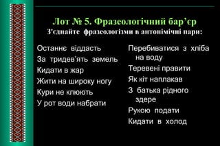 Лот № 5. Фразеологічний бар’єр 
З'єднайте фразеологізми в антонімічні пари: 
Останнє віддасть 
За тридев’ять земель 
Кидати в жар 
Жити на широку ногу 
Кури не клюють 
У рот води набрати 
Перебиватися з хліба 
на воду 
Теревені правити 
Як кіт наплакав 
З батька рідного 
здере 
Рукою подати 
Кидати в холод 
 