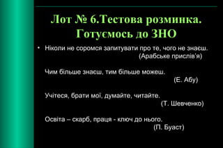 Лот № 6.Тестова розминка. 
Готуємось до ЗНО 
• Ніколи не соромся запитувати про те, чого не знаєш. 
(Арабське прислів’я) 
Чим більше знаєш, тим більше можеш. 
(Е. Абу) 
Учітеся, брати мої, думайте, читайте. 
(Т. Шевченко) 
Освіта – скарб, праця - ключ до нього. 
(П. Буаст) 
 