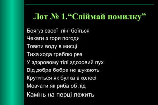 Лот № 1.“Спіймай помилку” 
Боягуз своєї ліні боїться 
Чекати з горя погоди 
Товкти воду в мисці 
Тиха хода греблю рве 
У здоровому тілі здоровий пух 
Від добра бобра не шукають 
Крутиться як булка в колесі 
Мовчати як риба об лід 
Камінь на перці лежить 
 