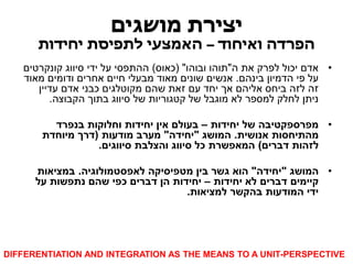 יצירת מושגים 
הפרדה ואיחוד – האמצעי לתפיסת יחידות 
• אדם יכול לפרק את ה"תוהו ובוהו" )כאוס( ההתפסי על ידי סיווג קונקרטים 
על פי הדמיון בינהם. אנשים שונים מאוד מבעלי חיים אחרים ודומים מאוד 
זה לזה ביחס אליהם אך יחד עם זאת שהם מקוטלגים כבני אדם עדיין 
ניתן לחלק למספר לא מוגבל של קטגוריות של סיווג בתוך הקבוצה. 
• מפרספקטיבה של יחידות – בעולם אין יחידות וחלוקות בנפרד 
מהתיחסות אנושית. המושג "יחידה" מערב מודעות )דרך מיוחדת 
לזהות דברים( המאפשרת כל סיווג והצלבת סיווגים. 
• המושג "יחידה" הוא גשר בין מטפיסיקה לאפסטמולוגיה. במציאות 
קיימים דברים לא יחידות – יחידות הן דברים כפי שהם נתפשות על 
ידי המודעות בהקשר למציאות. 
DIFFERENTIATION AND INTEGRATION AS THE MEANS TO A UNIT-PERSPECTIVE  