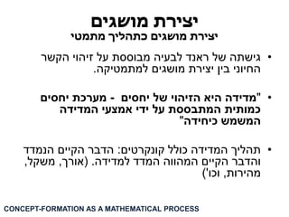 יצירת מושגים 
יצירת מושגים כתהליך מתמטי 
• גישתה של ראנד לבעיה מבוססת על זיהוי הקשר 
החיוני בין יצירת מושגים למתמטיקה. 
• "מדידה היא הזיהוי של יחסים - מערכת יחסים 
כמותית המתבססת על ידי אמצעי המדידה 
המשמש כיחידה" 
• תהליך המדידה כולל קונקרטים: הדבר הקיים הנמדד 
והדבר הקיים המהווה המדד למדידה. )אורך, משקל, 
מהירות, וכו'( 
CONCEPT-FORMATION AS A MATHEMATICAL PROCESS  