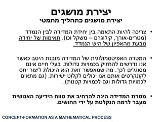 יצירת מושגים 
יצירת מושגים כתהליך מתמטי 
• צריכה להיות התאמה בין יחידת המדידה לבין הנמדד 
)מטרים-אורך, קילוגרם – משקל וכו(. תאימות של יחידה 
נובעת מהאפיון של היש הנמדד. 
• המטרה האפיטסמולוגית של המדידה מובנת היטב כאשר 
אנו נדרשים להחזיק בכמויות גדולות. בעלי חיים אינם 
מסוגלים לכך. מה שמאפשר זאת הוא היכולת ליצור יחס 
לקונקרטים אותם אנו יכולים לקלוט ישירות. )גם מתאים 
לכמויות גדולות וגם לכמויות קטנות(. 
• מטרת המדידה הינה להרחיב את טווח הידיעה האנושית 
מעבר לרמה הנקלטת על ידי החושים. 
CONCEPT-FORMATION AS A MATHEMATICAL PROCESS  