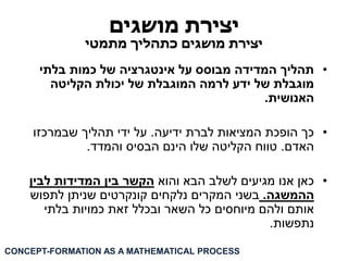 יצירת מושגים 
יצירת מושגים כתהליך מתמטי 
• תהליך המדידה מבוסס על אינטגרציה של כמות בלתי 
מוגבלת של ידע לרמה המוגבלת של יכולת הקליטה 
האנושית. 
• כך הופכת המציאות לברת ידיעה. על ידי תהליך שבמרכזו 
האדם. טווח הקליטה שלו הינם הבסיס והמדד. 
• כאן אנו מגיעים לשלב הבא והוא הקשר בין המדידות לבין 
ההמשגה. בשני המקרים נלקחים קונקרטים שניתן לתפוש 
אותם ולהם מיוחסים כל השאר ובכלל זאת כמויות בלתי 
נתפשות. 
CONCEPT-FORMATION AS A MATHEMATICAL PROCESS  
