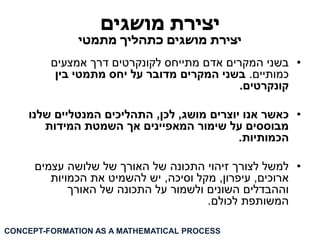 יצירת מושגים 
יצירת מושגים כתהליך מתמטי 
• בשני המקרים אדם מתייחס לקונקרטים דרך אמצעים 
כמותיים. בשני המקרים מדובר על יחס מתמטי בין 
קונקרטים. 
• כאשר אנו יוצרים מושג, לכן, התהליכים המנטליים שלנו 
מבוססים על שימור המאפיינים אך השמטת המידות 
הכמותיות. 
• למשל לצורך זיהוי התכונה של האורך של שלושה עצמים 
ארוכים, עיפרון, מקל וסיכה, יש להשמיט את הכמויות 
וההבדלים השונים ולשמור על התכונה של האורך 
המשותפת לכולם. 
CONCEPT-FORMATION AS A MATHEMATICAL PROCESS  