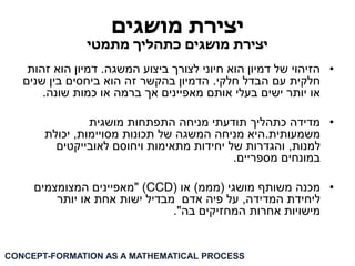 יצירת מושגים 
יצירת מושגים כתהליך מתמטי 
• הזיהוי של דמיון הוא חיוני לצורך ביצוע המשגה. דמיון הוא זהות 
חלקית עם הבדל חלקי. הדמיון בהקשר זה הוא ביחסים בין שנים 
או יותר ישים בעלי אותם מאפיינים אך ברמה או כמות שונה. 
• מדידה כתהליך תודעתי מניחה התפתחות מושגית 
משמעותית.היא מניחה המשגה של תכונות מסויימות, יכולת 
למנות, והגדרות של יחידות מתאימות ויחוסם לאובייקטים 
במונחים מספריים. 
• מכנה משותף מושגי )מממ( או ) CCD ( "מאפיינים המצומצמים 
ליחידת המדידה, על פיה אדם מבדיל ישות אחת או יותר 
מישויות אחרות המחזיקים בה". 
CONCEPT-FORMATION AS A MATHEMATICAL PROCESS  