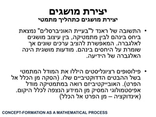 יצירת מושגים 
יצירת מושגים כתהליך מתמטי 
• התשובה של ראנד ל"בעיית האוניברסלים" נמצאת 
ביחס בינהם לבין מתמטיקה, בין עיצוב מושגים 
לאלגברה. המאפשרת להציב ערכים שונים אך 
שומרת על היחסים בינהם. מודעות מושגית הינה 
האלגברה של הידיעה. 
• פילוסופים רציונליסטים היללו את המודל המתמטי 
בשל ההבטים הדדוקטיביים שלו. )הסקה מן הכלל אל 
הפרט(. האובייקטיביזם רואה במתמטיקה מודל 
אפיסטמולוגי המסיק מן המידע הנצפה לכלל היקום. 
)אינדוקציה – מן הפרט אל הכלל( 
CONCEPT-FORMATION AS A MATHEMATICAL PROCESS  