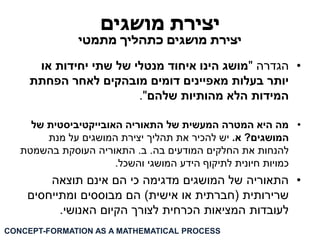 יצירת מושגים 
יצירת מושגים כתהליך מתמטי 
• הגדרה "מושג הינו איחוד מנטלי של שתי יחידות או 
יותר בעלות מאפיינים דומים מובהקים לאחר הפחתת 
המידות הלא מהותיות שלהם". 
• מה היא המטרה המעשית של התאוריה האובייקטיביסטית של 
המושגים? א. יש להכיר את תהליך יצירת המושגים על מנת 
להנחות את החלקים המודעים בה. ב. התאוריה העוסקת בהשמטת 
כמויות חיונית לתיקוף הידע המושגי והשכל. 
• התאוריה של המושגים מדגימה כי הם אינם תוצאה 
שרירותית )חברתית או אישית( הם מבוססים ומתייחסים 
לעובדות המציאות הכרחית לצורך הקיום האנושי. 
CONCEPT-FORMATION AS A MATHEMATICAL PROCESS  